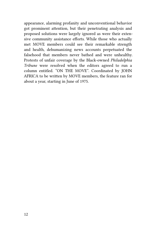 appearance, alarming profanity and unconventional behavior got prominent attention, but their penetrating analysis and proposed solutions were largely ignored as were their exten- sive community assistance efforts. While those who actually met MOVE members could see their remarkable strength and health, dehumanizing news accounts perpetuated the falsehood that members never bathed and were unhealthy. Protests of unfair coverage by the Black-owned Philadelphia Tribune were resolved when the editors agreed to run a column entitled. “ON THE MOVE". Coordinated by JOHN AFRICA to be written by MOVE members, the feature ran for about a year, starting in June of 1975  12 